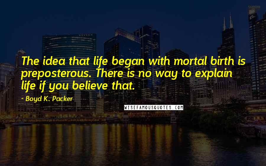 Boyd K. Packer Quotes: The idea that life began with mortal birth is preposterous. There is no way to explain life if you believe that.