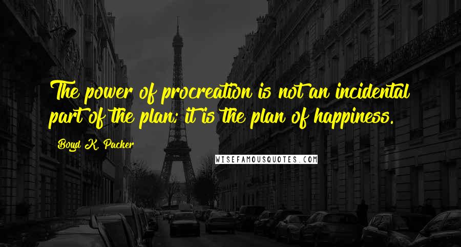 Boyd K. Packer Quotes: The power of procreation is not an incidental part of the plan; it is the plan of happiness.