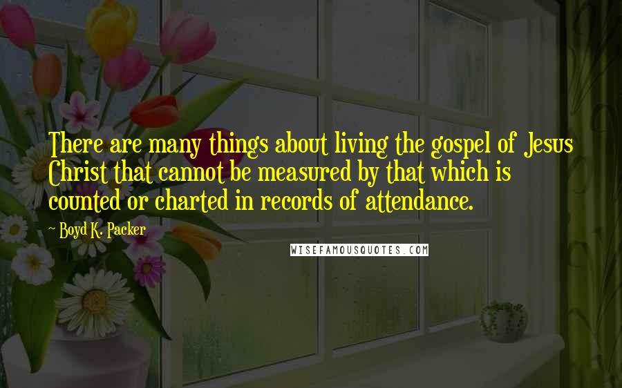 Boyd K. Packer Quotes: There are many things about living the gospel of Jesus Christ that cannot be measured by that which is counted or charted in records of attendance.