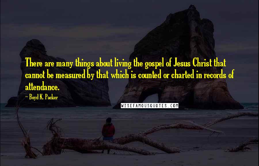 Boyd K. Packer Quotes: There are many things about living the gospel of Jesus Christ that cannot be measured by that which is counted or charted in records of attendance.