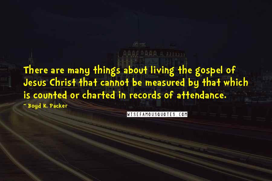 Boyd K. Packer Quotes: There are many things about living the gospel of Jesus Christ that cannot be measured by that which is counted or charted in records of attendance.