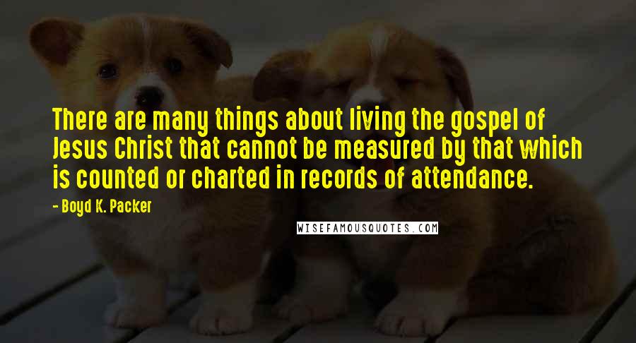 Boyd K. Packer Quotes: There are many things about living the gospel of Jesus Christ that cannot be measured by that which is counted or charted in records of attendance.