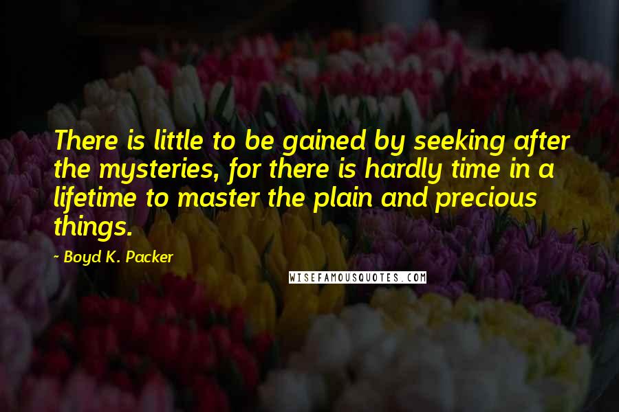 Boyd K. Packer Quotes: There is little to be gained by seeking after the mysteries, for there is hardly time in a lifetime to master the plain and precious things.