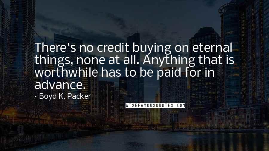 Boyd K. Packer Quotes: There's no credit buying on eternal things, none at all. Anything that is worthwhile has to be paid for in advance.