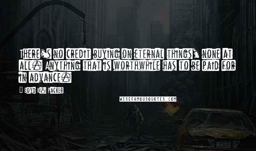 Boyd K. Packer Quotes: There's no credit buying on eternal things, none at all. Anything that is worthwhile has to be paid for in advance.