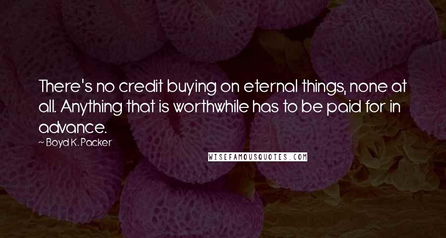 Boyd K. Packer Quotes: There's no credit buying on eternal things, none at all. Anything that is worthwhile has to be paid for in advance.