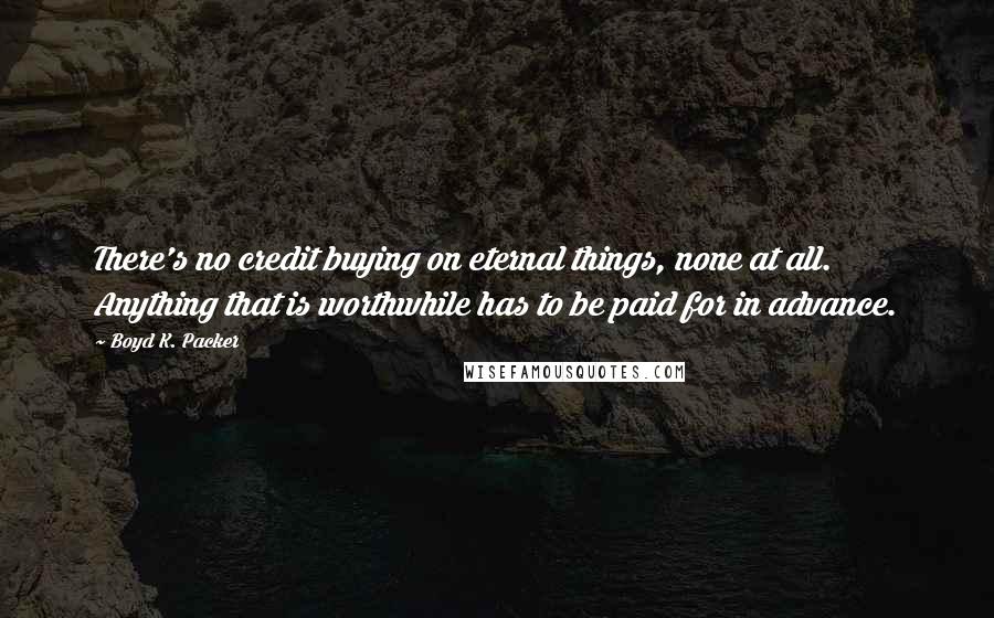 Boyd K. Packer Quotes: There's no credit buying on eternal things, none at all. Anything that is worthwhile has to be paid for in advance.