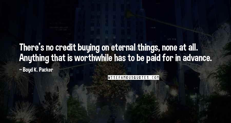 Boyd K. Packer Quotes: There's no credit buying on eternal things, none at all. Anything that is worthwhile has to be paid for in advance.