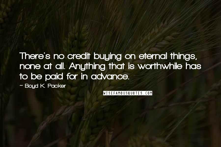 Boyd K. Packer Quotes: There's no credit buying on eternal things, none at all. Anything that is worthwhile has to be paid for in advance.