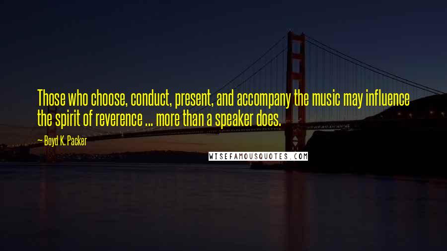 Boyd K. Packer Quotes: Those who choose, conduct, present, and accompany the music may influence the spirit of reverence ... more than a speaker does.