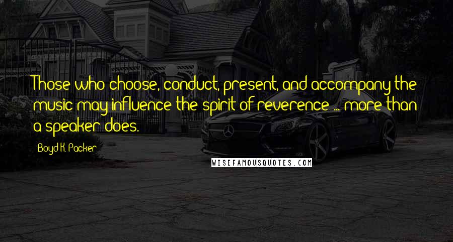 Boyd K. Packer Quotes: Those who choose, conduct, present, and accompany the music may influence the spirit of reverence ... more than a speaker does.