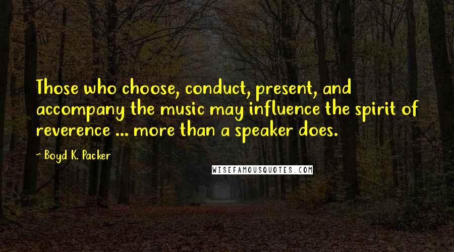 Boyd K. Packer Quotes: Those who choose, conduct, present, and accompany the music may influence the spirit of reverence ... more than a speaker does.