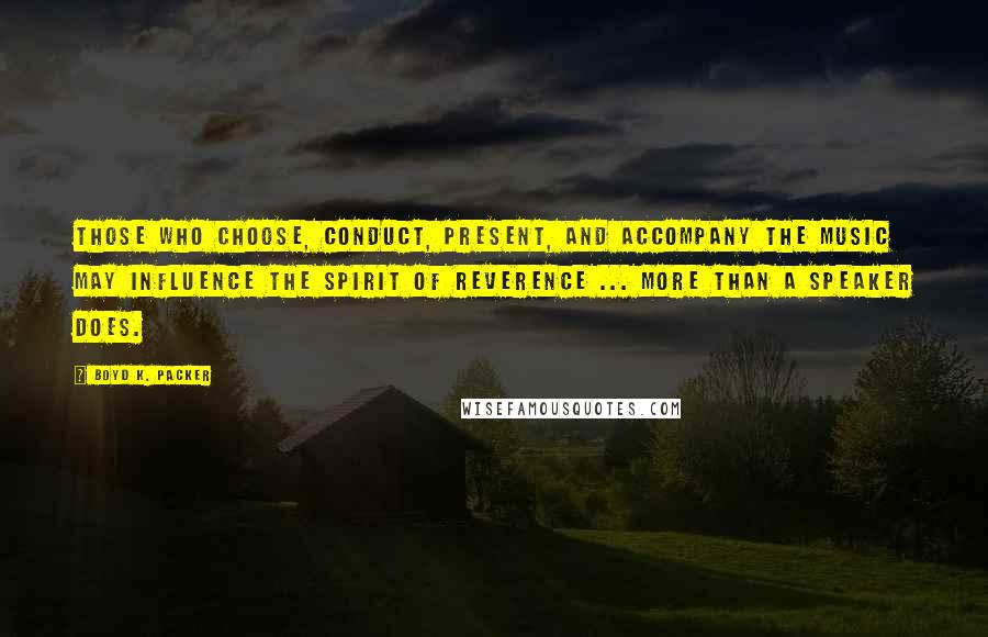 Boyd K. Packer Quotes: Those who choose, conduct, present, and accompany the music may influence the spirit of reverence ... more than a speaker does.