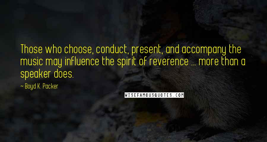 Boyd K. Packer Quotes: Those who choose, conduct, present, and accompany the music may influence the spirit of reverence ... more than a speaker does.