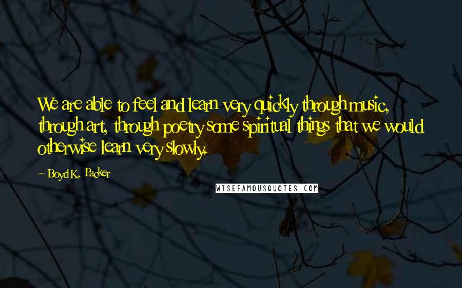 Boyd K. Packer Quotes: We are able to feel and learn very quickly through music, through art, through poetry some spiritual things that we would otherwise learn very slowly.
