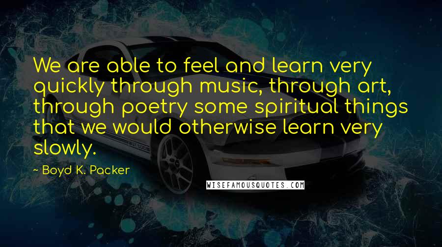 Boyd K. Packer Quotes: We are able to feel and learn very quickly through music, through art, through poetry some spiritual things that we would otherwise learn very slowly.