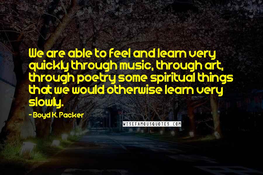 Boyd K. Packer Quotes: We are able to feel and learn very quickly through music, through art, through poetry some spiritual things that we would otherwise learn very slowly.