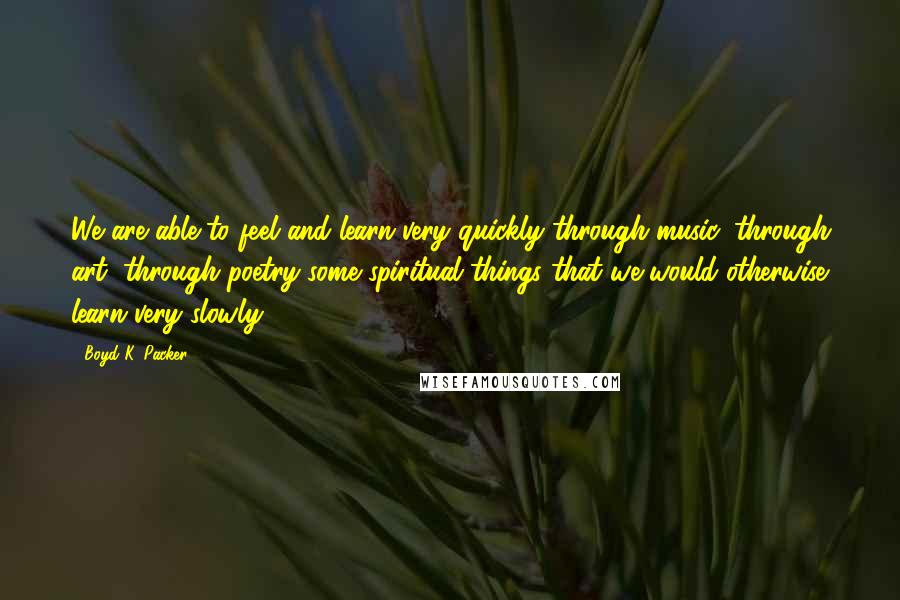 Boyd K. Packer Quotes: We are able to feel and learn very quickly through music, through art, through poetry some spiritual things that we would otherwise learn very slowly.