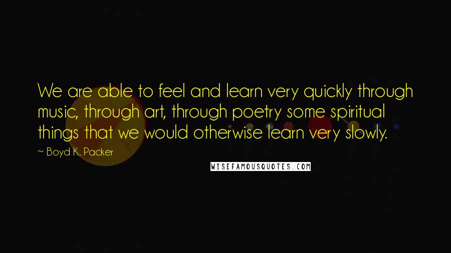 Boyd K. Packer Quotes: We are able to feel and learn very quickly through music, through art, through poetry some spiritual things that we would otherwise learn very slowly.