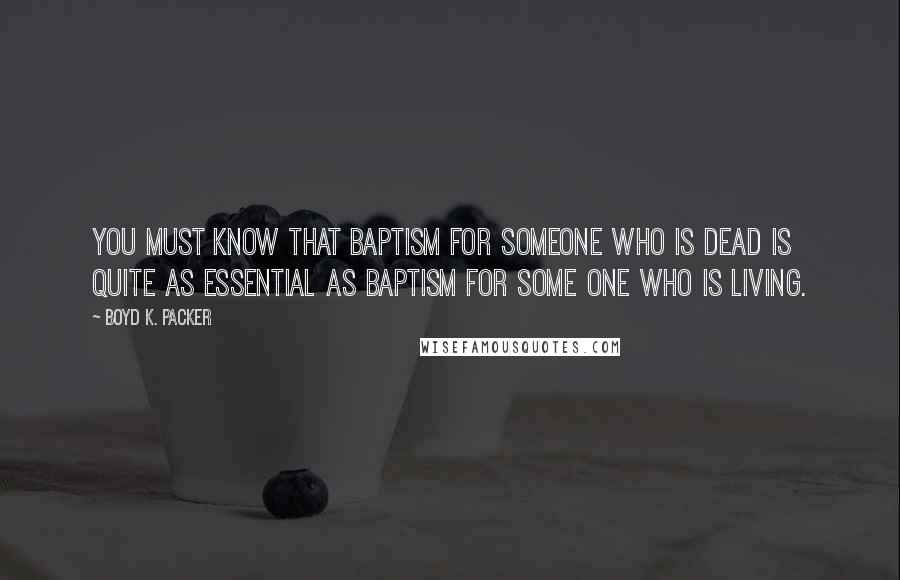 Boyd K. Packer Quotes: You must know that baptism for someone who is dead is quite as essential as baptism for some one who is living.