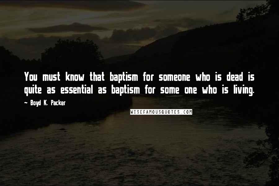 Boyd K. Packer Quotes: You must know that baptism for someone who is dead is quite as essential as baptism for some one who is living.