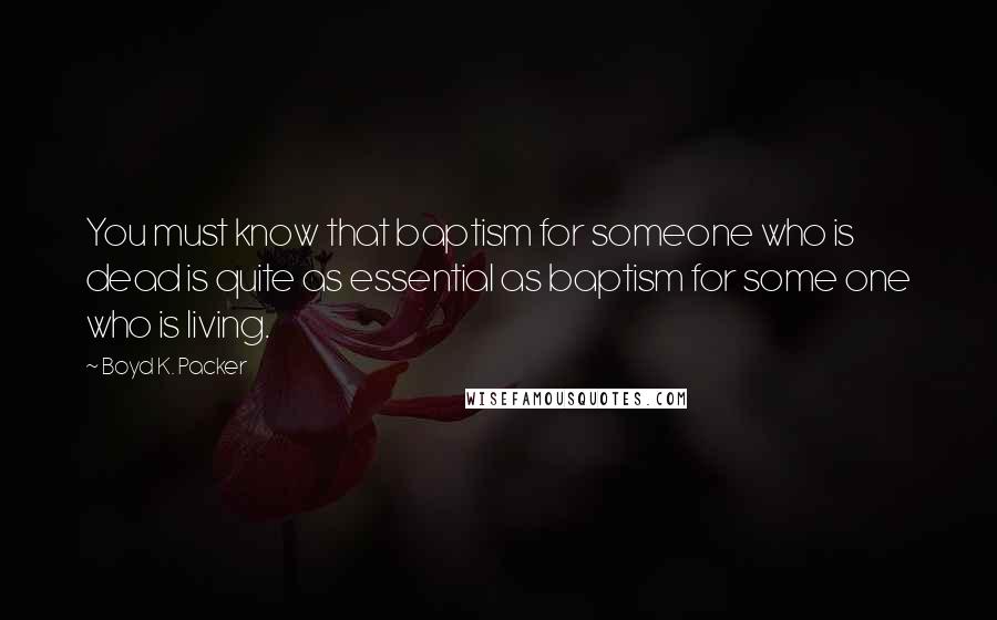 Boyd K. Packer Quotes: You must know that baptism for someone who is dead is quite as essential as baptism for some one who is living.