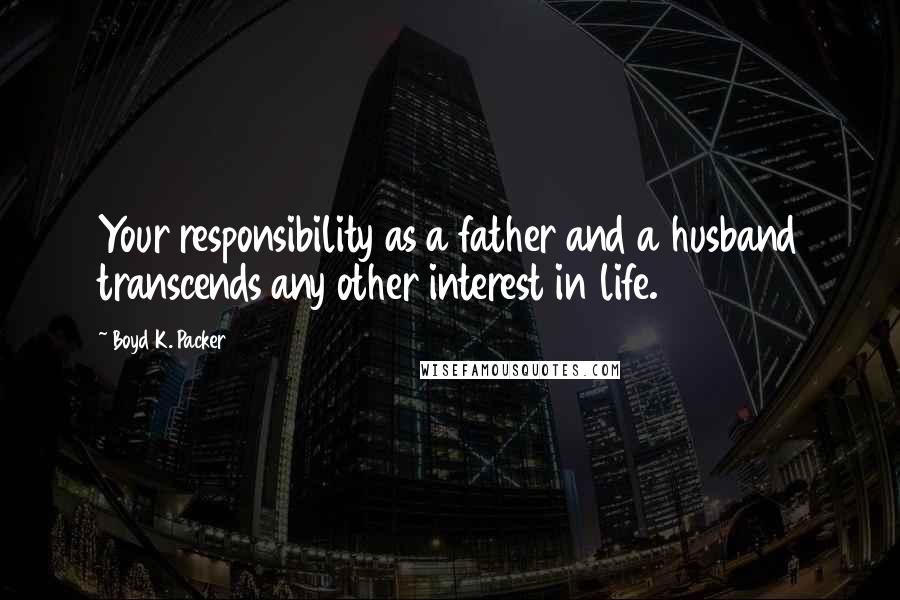 Boyd K. Packer Quotes: Your responsibility as a father and a husband transcends any other interest in life.