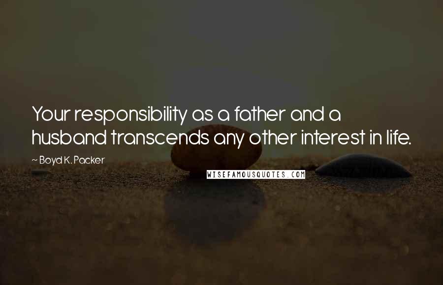 Boyd K. Packer Quotes: Your responsibility as a father and a husband transcends any other interest in life.