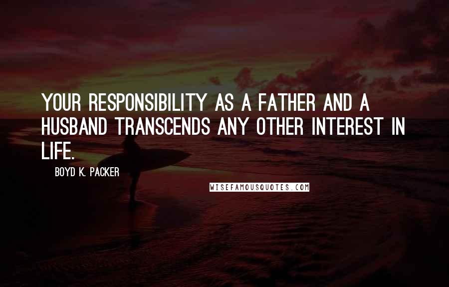 Boyd K. Packer Quotes: Your responsibility as a father and a husband transcends any other interest in life.