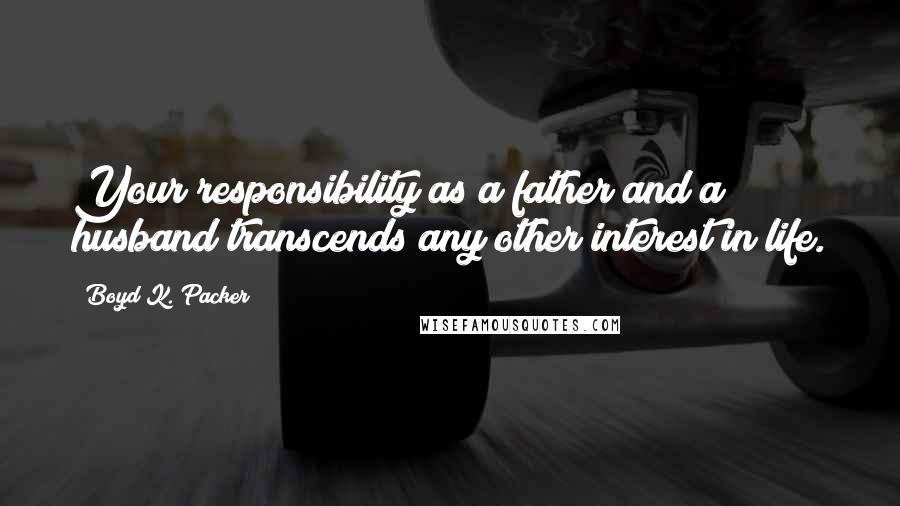 Boyd K. Packer Quotes: Your responsibility as a father and a husband transcends any other interest in life.