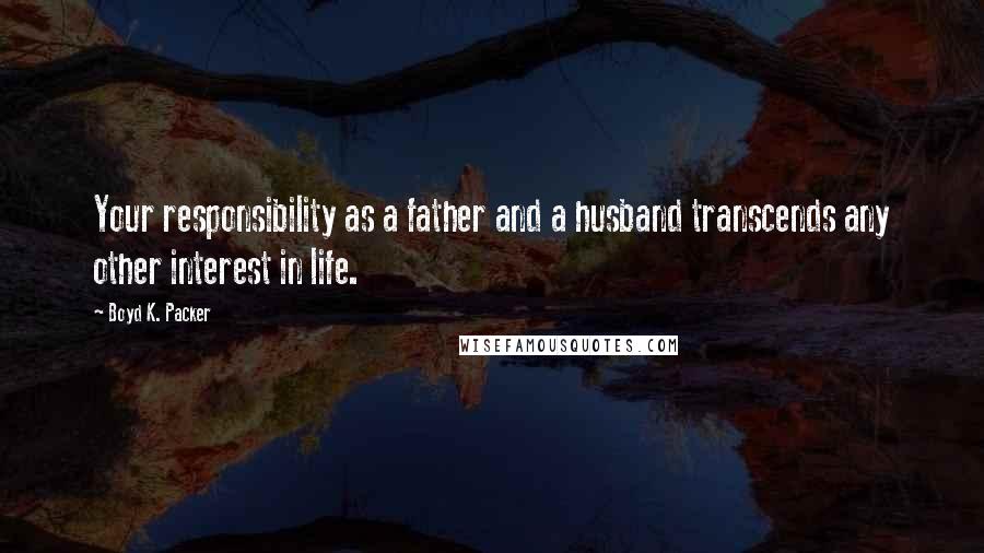 Boyd K. Packer Quotes: Your responsibility as a father and a husband transcends any other interest in life.