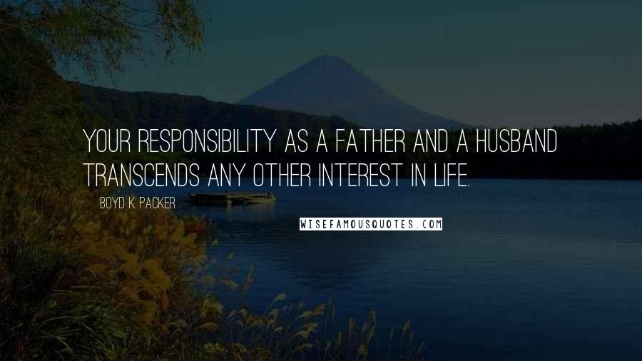 Boyd K. Packer Quotes: Your responsibility as a father and a husband transcends any other interest in life.