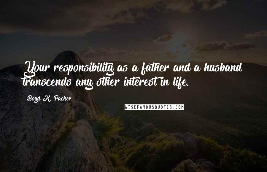 Boyd K. Packer Quotes: Your responsibility as a father and a husband transcends any other interest in life.