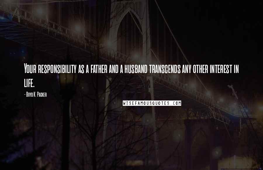 Boyd K. Packer Quotes: Your responsibility as a father and a husband transcends any other interest in life.