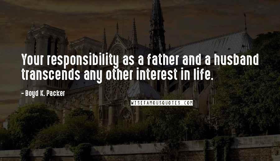 Boyd K. Packer Quotes: Your responsibility as a father and a husband transcends any other interest in life.