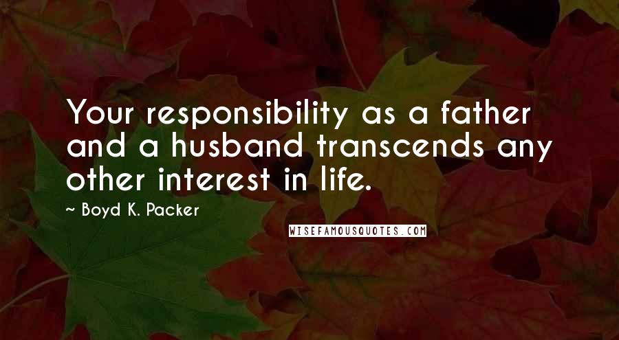 Boyd K. Packer Quotes: Your responsibility as a father and a husband transcends any other interest in life.