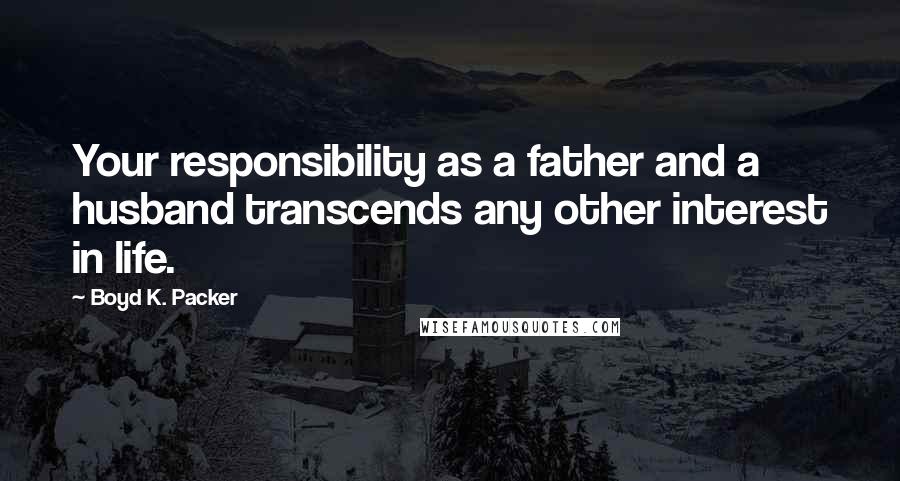 Boyd K. Packer Quotes: Your responsibility as a father and a husband transcends any other interest in life.