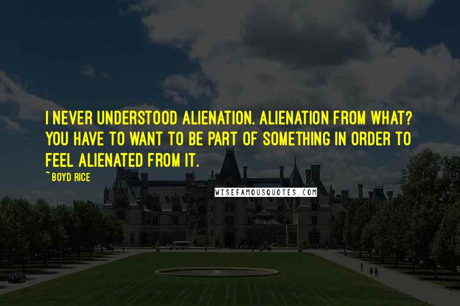 Boyd Rice Quotes: I never understood alienation. Alienation from what? You have to want to be part of something in order to feel alienated from it.