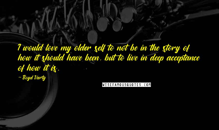 Boyd Varty Quotes: I would love my older self to not be in the story of how it should have been, but to live in deep acceptance of how it is.