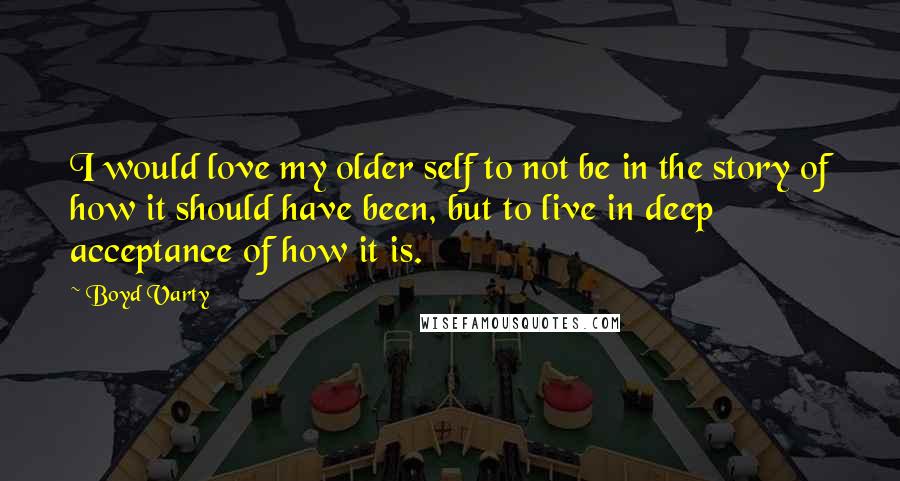 Boyd Varty Quotes: I would love my older self to not be in the story of how it should have been, but to live in deep acceptance of how it is.