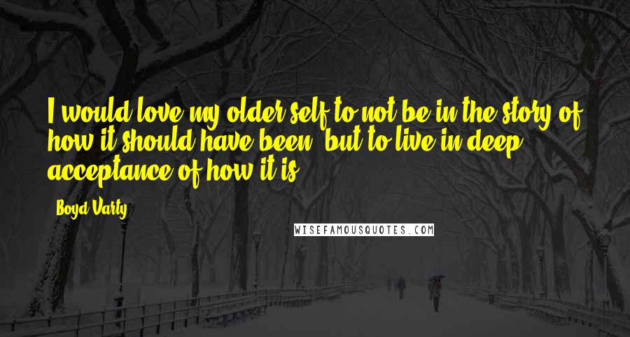 Boyd Varty Quotes: I would love my older self to not be in the story of how it should have been, but to live in deep acceptance of how it is.