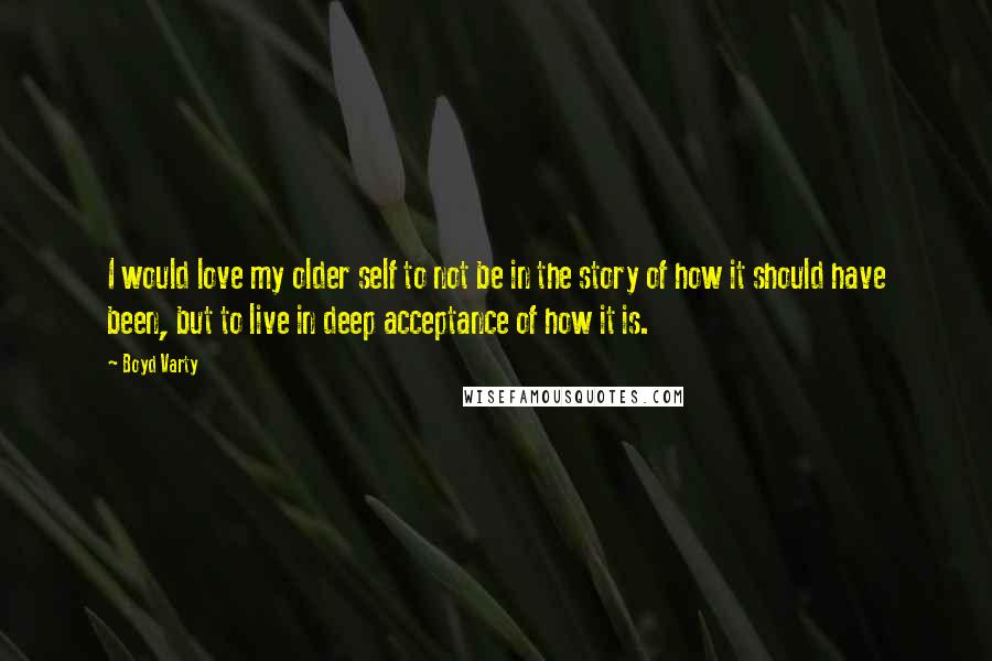 Boyd Varty Quotes: I would love my older self to not be in the story of how it should have been, but to live in deep acceptance of how it is.