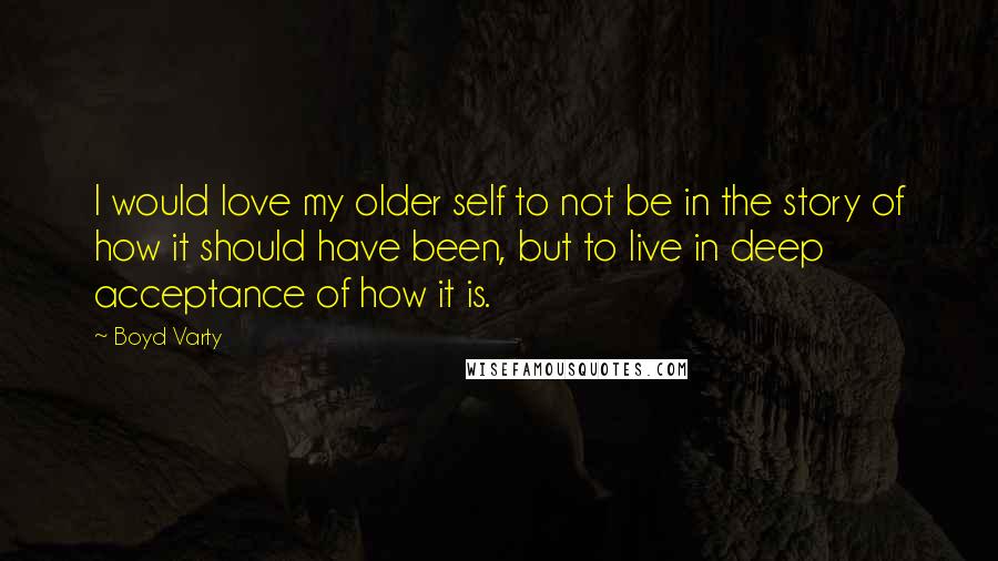 Boyd Varty Quotes: I would love my older self to not be in the story of how it should have been, but to live in deep acceptance of how it is.