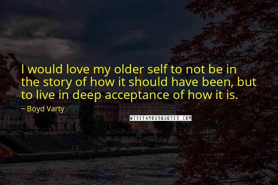Boyd Varty Quotes: I would love my older self to not be in the story of how it should have been, but to live in deep acceptance of how it is.