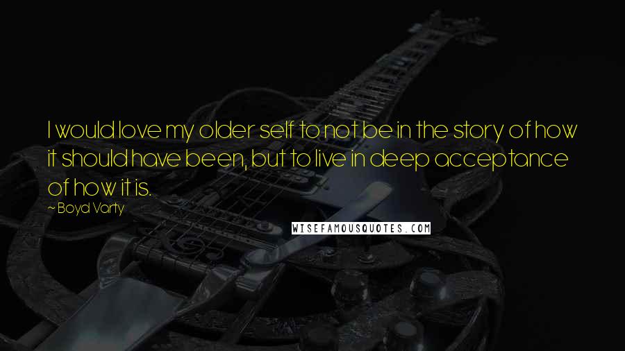 Boyd Varty Quotes: I would love my older self to not be in the story of how it should have been, but to live in deep acceptance of how it is.