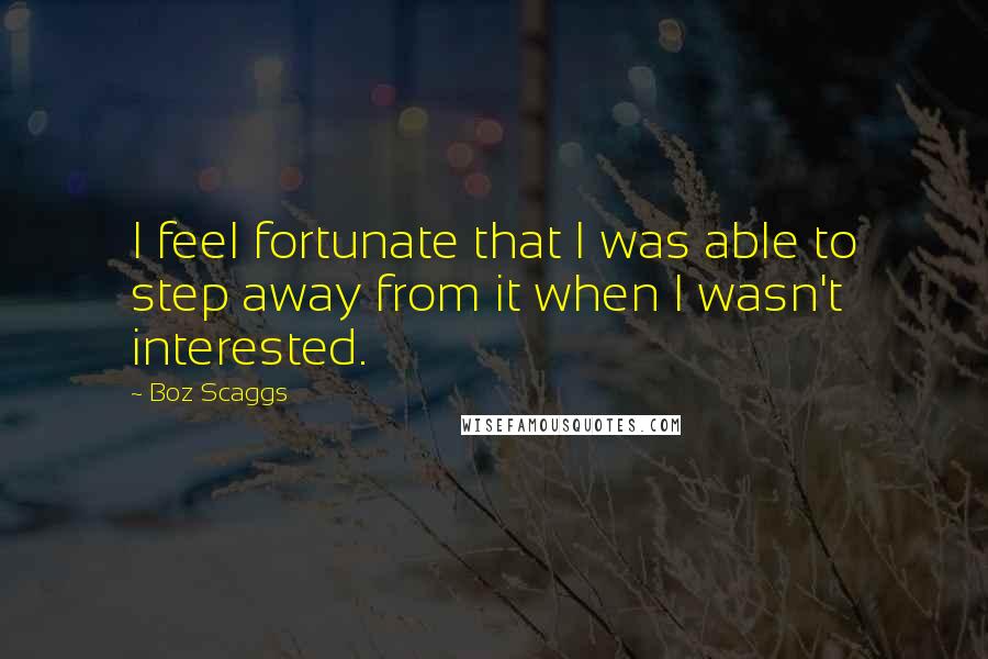 Boz Scaggs Quotes: I feel fortunate that I was able to step away from it when I wasn't interested.