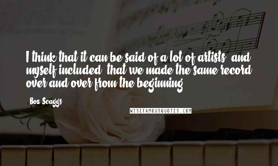 Boz Scaggs Quotes: I think that it can be said of a lot of artists, and myself included, that we made the same record over and over from the beginning.