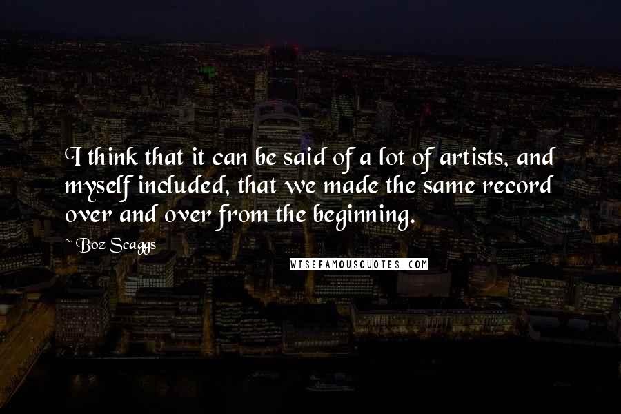 Boz Scaggs Quotes: I think that it can be said of a lot of artists, and myself included, that we made the same record over and over from the beginning.