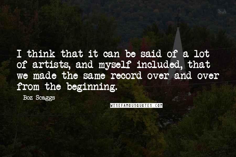 Boz Scaggs Quotes: I think that it can be said of a lot of artists, and myself included, that we made the same record over and over from the beginning.