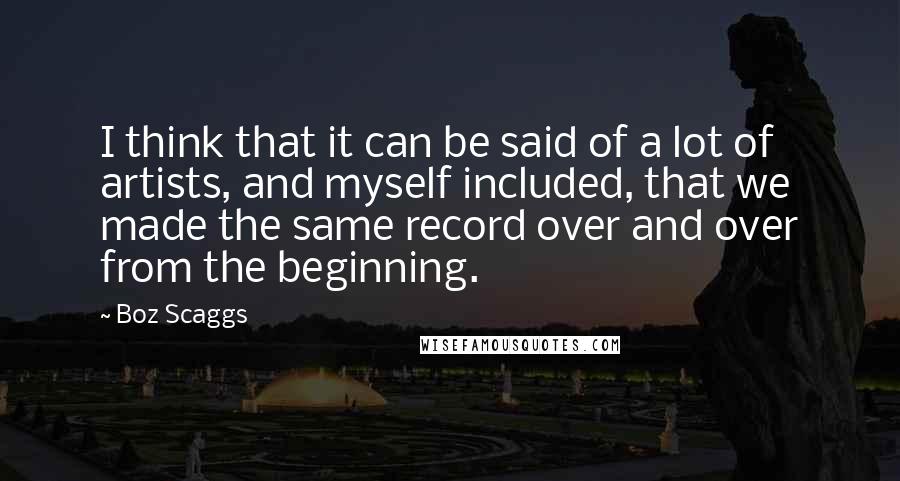 Boz Scaggs Quotes: I think that it can be said of a lot of artists, and myself included, that we made the same record over and over from the beginning.